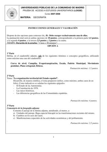 UNIVERSIDADES PÚBLICAS DE LA COMUNIDAD DE MADRID PRUEBA DE ACCESO A ESTUDIOS UNIVERSITARIOS LOGSE Curso 20072008 MATERIA GEOGRAFÍA INSTRUCCIONES GENERALES Y VALORACIÓN Dispone de dos opciones para contestar A y B Debe escoger exclusivamente una de ellas La puntuación total será en ambas opciones de 10 puntos correspondiendo a la primera parte 15 puntos a la segunda 4 puntos a la tercera 25 puntos y 2 puntos a la cuarta TIEMPO Duración de la prueba 1 hora y 30 minutos OPCIÓN A 1 Parte Defina en …