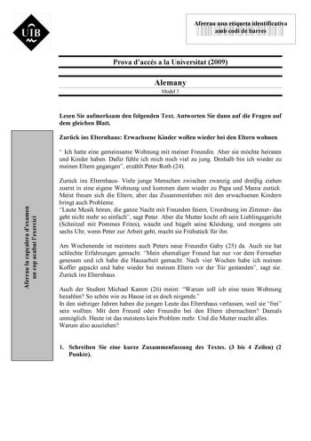 UIB M 43535892 Aferrau una etiqueta identificativa amb codi de barres Prova daccés a la Universitat 2009 Alemany Model 3 Aferrau la capalera dexamen un cop acabat lexercici Lesen Sie aufmerksam den folgenden Text Antworten Sie dann auf die Fragen auf dem gleichen Blatt Zurck ins Elternhaus Erwachsene Kinder wollen wieder bei den Eltern wohnen  Ich hatte eine gemeinsame Wohnung mit meiner Freundin Aber sie mchte heiraten und Kinder haben Dafr fhle ich mich noch viel zu jung Deshalb bin ich wiede…