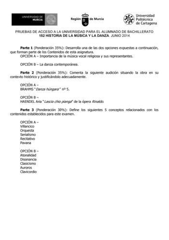 UNIVERSIDAD DE 1 MURCIA Ih Región de Murcia Universidad Politécnica de Cartagena PRUEBAS DE ACCESO A LA UNIVERSIDAD PARA EL ALUMNADO DE BACHILLERATO 152 HISTORIA DE LA MÚSICA Y LA DANZA JUNIO 2014 Parte 1 Ponderación 35 Desarrolla una de las dos opciones expuestas a continuación que forman parte de los Contenidos de esta asignatura OPCIÓN A  Importancia de la música vocal religiosa y sus representantes OPCIÓN B  La danza contemporánea Parte 2 Ponderación 35 Comenta la siguiente audición situand…