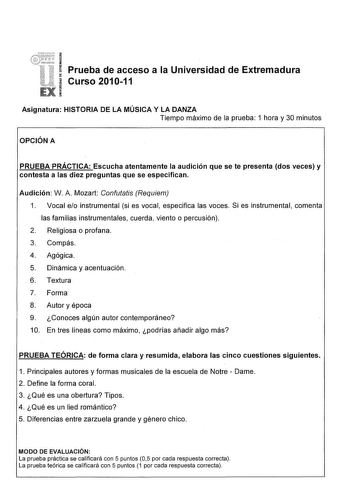 Prueba de acceso a la Universidad de Extremadura Curso 201011 Asignatura HISTORIA DE LA MÚSICA Y LA DANZA Tiempo máximo de la prueba 1 hora y 30 minutos OPCIÓN A PRUEBA PRÁCTICA Escucha atentamente la audición que se te presenta dos veces y contesta a las diez preguntas que se especifican Audición W A Mozart Confutatis Requiem 1 Vocal eo instrumental si es vocal especifica las voces Si es instrumental comenta las familias instrumentales cuerda viento o percusión 2 Religiosa o profana 3 Compás 4…