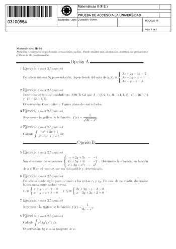 11 1111 1 111 111 111 11 11 03100564  Matemáticas 11 F E PRUEBA DE ACCESO A LA UNIVERSIDAD Septiembre  2015 Duración 90min 1 1 MODELO 16 Hoja 1 de 1 Matemáticas 11 16 Atención Conteste a los problemas de una única opción Puede utilizar una calculadora científica sin prestaciones gráficas ni de programación  Opción A 1 Ejercicio valor 25 puntos AX  2y  AZ  2 Estudie si sistema S posee solución dependiendo del valor de  S  AX  AY  z  l  AX  y  z  A 2 Ejercicio valor 25 puntos Determine el área de…