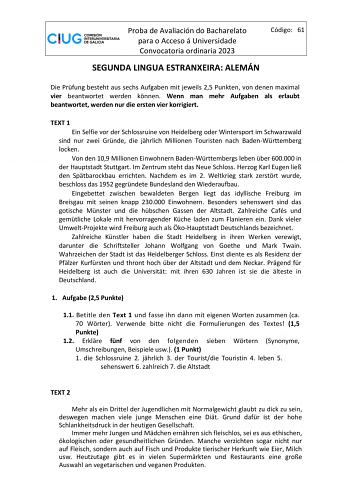 Proba de Avaliación do Bacharelato para o Acceso á Universidade Convocatoria ordinaria 2023 Código 61 SEGUNDA LINGUA ESTRANXEIRA ALEMÁN Die Prfung besteht aus sechs Aufgaben mit jeweils 25 Punkten von denen maximal vier beantwortet werden knnen Wenn man mehr Aufgaben als erlaubt beantwortet werden nur die ersten vier korrigiert TEXT 1 Ein Selfie vor der Schlossruine von Heidelberg oder Wintersport im Schwarzwald sind nur zwei Grnde die jhrlich Millionen Touristen nach BadenWrttemberg locken Von…