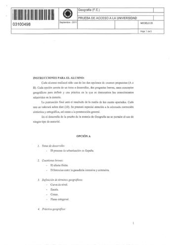 11 111111111111111 111 03100498   Geografía F E PRUEBA DE ACCESO A LA UNIVERSIDAD Septiembre  2011 1 il MODELO 20 Hoja 1 de 3 INSTRUCCIONES PARA EL ALUMNO Cada alumno realizará sólo una de las dos opciones de examen propuestas A o B Cada opción consta de un tema a desarrollar dos preguntas breves unos conceptos geográficos para definir y una practica en la que se demuestren los conocimientos adquiridos en la materia La puntuación final sera el resultado de la media de los cuatro apartados Cada …