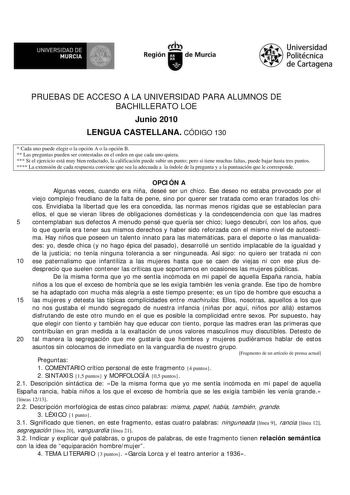 UNIVERSIDAD DE MURCIA  I Región de Murcia Universidad Politécnica de Cartagena PRUEBAS DE ACCESO A LA UNIVERSIDAD PARA ALUMNOS DE BACHILLERATO LOE Junio 2010 LENGUA CASTELLANA CÓDIGO 130  Cada uno puede elegir o la opción A o la opción B  Las preguntas pueden ser contestadas en el orden en que cada uno quiera  Si el ejercicio está muy bien redactado la calificación puede subir un punto pero si tiene muchas faltas puede bajar hasta tres puntos  La extensión de cada respuesta conviene que sea la …