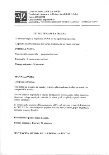 u ftffr UNIVERSIDAD DE LA RIOJA Pruebas de Acceso a la Universidad LOGSE   Curso 20032004     1 Convocatoria Septiembre ASIGNATURA TÉCNICAS DE EXPRESIÓN GRAFICOPLÁSTICAS CURRÍCULO NUEVO ESTRUCTURA DE LA PRUEBA El alumno elegirá y responderá a UNA de las opciones propuestas La prueba se estructurará en dos partes Cada una de las cuales contiene PRIMERA PARTE Una cuestión a desarrollar y preguntas tipo test Puntuación  4 puntos como máximo Tiempo asignado 30 minutos SEGUNDA PARTE Composición Plás…