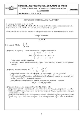 UNIVERSIDADES PÚBLICAS DE LA COMUNIDAD DE MADRID PRUEBA DE ACCESO A ESTUDIOS UNIVERSITARIOS LOGSE Curso 20052006 MATERIA MATEMÁTICAS II Septiembre INSTRUCCIONES GENERALES Y VALORACIÓN El examen presenta dos opciones A y B El alumno deberá elegir UNA Y SÓLO UNA de ellas y resolver los cuatro ejercicios de que consta No se premite el uso de calculadoras con capacidad de representación gráfica PUNTUACIÓN La calificación máxima de cada ejercicio se indica en el encabezamiento del mismo Tiempo 90 mi…