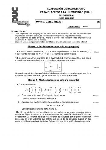 EVALUACIÓN DE BACHILLERATO PARA EL ACCESO A LA UNIVERSIDAD EBAU FASE GENERAL CURSO 20222023 MATERIA MATEMÁTICAS II 4 Convocatoria JUNIO Instrucciones  Debe responder sólo una pregunta de cada bloque de contenido En caso de presentar dos preguntas de un mismo bloque se considerará sólo la primera pregunta respondida  En el desarrollo de cada pregunta detalle y explique los procedimientos empleados para solucionarla Se califica todo el proceso  Se puede utilizar cualquier calculadora científica n…