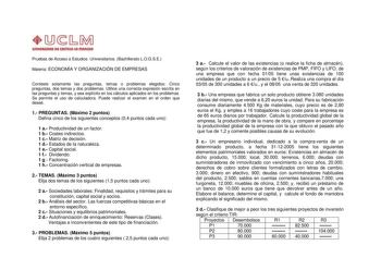 1Jb  C l l HIU I I  IIUVIQU II Pruebas de Acceso a Estudios Universitarios Bachillerato LOGSE Materia ECONOMÍA Y ORGANIZACIÓN DE EMPRESAS Conteste solamente las preguntas temas o problemas elegidos Cinco preguntas dos temas y dos problemas Utilice una correcta expresión escrita en las preguntas y temas y sea explícito en los cálculos aplicados en los problemas Se permite el uso de calculadora Puede realizar el examen en el orden que deseé 1 PREGUNTAS Máximo 2 puntos Defina cinco de los siguient…