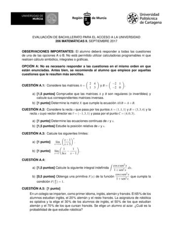 EVALUACIÓN DE BACHILLERATO PARA EL ACCESO A LA UNIVERSIDAD 206 MATEMÁTICAS II SEPTIEMBRE 2017 OBSERVACIONES IMPORTANTES El alumno deberá responder a todas las cuestiones de una de las opciones A o B No está permitido utilizar calculadoras programables ni que realicen cálculo simbólico integrales o grácas OPCIÓN A No es necesario responder a las cuestiones en el mismo orden en que están enunciadas Antes bien se recomienda al alumno que empiece por aquellas cuestiones que le resulten más sencilla…