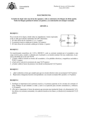 Universidad de Oviedo Pruebas de Acceso a la Universidad Curso 20132014 ELECTROTECNIA Se habrá de elegir entre una de las dos opciones y sólo se contestará a los bloques de dicha opción Todos los bloques puntúan lo mismo 25 puntos y su contestación será siempre razonada OPCIÓN A BLOQUE 1 En el circuito de la figura donde todas las impedancias vienen expresadas en  se sabe que la fuente suministra 384 kW Determine  1 El valor eficaz de las corrientes I1 e I2 1 punto  ut 2 La potencia reactiva ce…