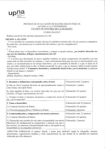 uptt 1afamako iirMe LhH1 PRUEBAS DE EVALUACIÓN DE BACHILLERATO PARA EL ACCESO A LA UNIVERSIDAD EXAMEN DE HISTORIA DE LA FILOSOFÍA CURSO 20162017 Realizar una de las dos opciones propuestas A o B OPCIÓN A PLATÓN  Y si se acordara de su primera morada del tipo de sabiduría existente allí y de sus entonces compañeros de cautiverio no piensas que se sentiría feliz del cambio y que los compadecería  Por cierto     Piensa ahora esto si descendiera nuevamente y ocupara su propio asiento no tendría ofu…