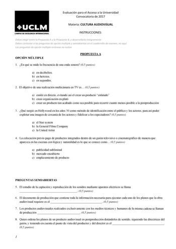 Evaluación para el Acceso a la Universidad Convocatoria de 2017 Materia CULTURA AUDIOVISUAL CAMPUS DE EXCELDfQA INTUINACIONAL INSTRUCCIONES Debes elegir entre la Propuesta A y la Propuesta B y desarrollarla íntegramente Debes contestar a las preguntas de opción múltiple y semiabiertas en el cuadernillo de examen no aquí Las preguntas de opción múltiple erróneas no restan OPCIÓN MÚLTIPLE PROPUESTA A 1 En qué se mide la frecuencia de una onda sonora 05 puntos a en decibelios b en hertzios c en se…