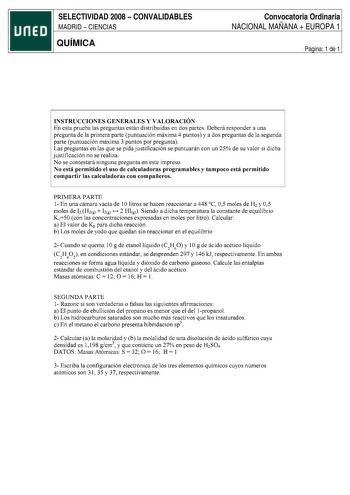 SELECTIVIDAD 2008  CONVALIDABLES MADRID  CIENCIAS QUÍMICA Convocatoria Ordinaria NACIONAL MAÑANA  EUROPA 1 Página 1 de 1 INSTRUCCIONES GENERALES Y VALORACIÓN En esta prueba las preguntas están distribuidas en dos partes Deberá responder a una pregunta de la primera parte puntuación máxima 4 puntos y a dos preguntas de la segunda parte puntuación máxima 3 puntos por pregunta Las preguntas en las que se pida justificación se puntuarán con un 25 de su valor si dicha justificación no se realiza No …