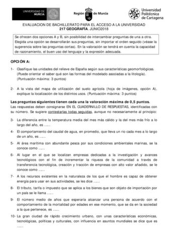 EVALUACIÓN DE BACHILLERATO PARA EL ACCESO A LA UNIVERSIDAD 217 GEOGRAFÍA JUNIO2018 Se ofrecen dos opciones A y B sin posibilidad de intercambiar preguntas de una a otra Elegida una opción se desarrollarán sus preguntas sin importar el orden seguido véase la sugerencia sobre las preguntas cortas En la valoración se tendrá en cuenta la capacidad de razonamiento el buen uso del lenguaje y la expresión adecuada OPCIÓN A 1 Clasifique las unidades del relieve de España según sus características geomo…