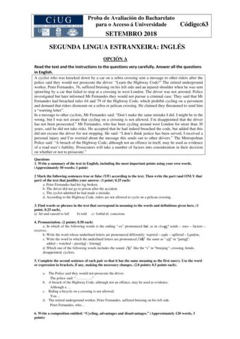 Proba de Avaliación do Bacharelato para o Acceso á Universidade Código63 SETEMBRO 2018 SEGUNDA LINGUA ESTRANXEIRA INGLÉS OPCIÓN A Read the text and the instructions to the questions very carefully Answer all the questions in English A cyclist who was knocked down by a car on a zebra crossing sent a message to other riders after the police said they would not prosecute the driver Learn the Highway Code The retired underground worker Peter Fernandes 76 suffered bruising on his left side and an in…