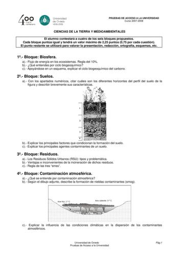 4 cuarto centenero e Universdad de Oviooo 16082008 PRUEBAS DE ACCESO A LA UNIVERSIDAD Curso 20072008 CIENCIAS DE LA TIERRA Y MEDIOAMBIENTALES El alumno contestará a cuatro de los seis bloques propuestos Cada bloque puntúa igual y tendrá un valor máximo de 225 puntos 075 por cada cuestión El punto restante se utilizará para valorar la presentación redacción ortografía esquemas etc 1 Bloque Biosfera a Flujo de energía en los ecosistemas Regla del 10 b Qué entiendes por ciclo biogeoquímico c Apoyá…