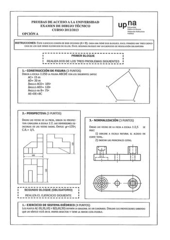 PRUEBAS DE ACCESO A LA UNIVERSIDAD EXAMEN DE DIBUJO TÉCNICO CURSO 20122013 OPCIÓN A upI Públka de Navarra Nafarroako Urulirsitate Publikoa INSTRUCCIONES ESTE EJERCICIO CONSTA DE DOS OPCIONES A Y 8 CADA UNA TIENE OOS BLOQUES EN EL PRIMERO HAY TRES EJERCICIOS DE LOS QUE DEBES ELEGIR DOS DE ELLOS EN EL SEGUNDO BLOQUE HAY UN EJERCICIO DE RESOLUCIÓN OBLIGATORIA rPRIMERBLOQUE  LJ REALIZA DOS DE LOS TRES PROBLEMAS SIGUIENTES 1 CONSTRUCCIÓN DE FIGURA 3 PUNTOS DIBUJA A ESCALA 1 250 LA FIGURA ABCDE CON L…