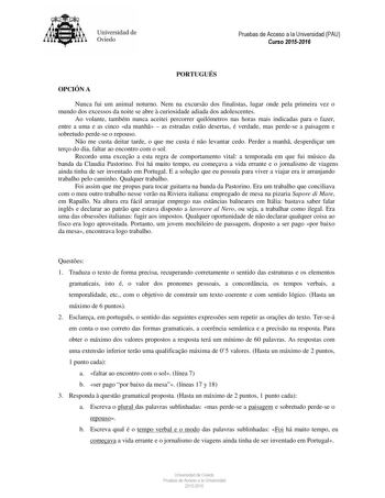 Universidad de Oviedo PORTUGUÉS OPCIÓN A Nunca fui um animal noturno Nem na excurso dos finalistas lugar onde pela primeira vez o mundo dos excessos da noite se abre  curiosidade adiada dos adolescentes Ao volante também nunca aceitei percorrer quilómetros nas horas mais indicadas para o fazer entre a uma e as cinco da manh  as estradas esto desertas é verdade mas perdese a paisagem e sobretudo perdese o repouso No me custa deitar tarde o que me custa é no levantar cedo Perder a manh desperdiar…