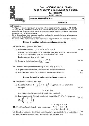 EVALUACIÓN DE BACHILLERATO PARA EL ACCESO A LA UNIVERSIDAD EBAU FASE GENERAL CURSO 20212022 MATERIA MATEMÁTICAS II 1 Convocatoria Instrucciones  Configure su examen con cuatro preguntas seleccionadas entre las parejas 1A1B 2A2B 3A3B y 4A4B correspondientes a cada uno de los bloques de contenido En caso de presentar dos preguntas de un mismo bloque de contenido se considerará sólo la primera pregunta respondida de ese bloque  En el desarrollo de cada pregunta detalle y explique los procedimiento…