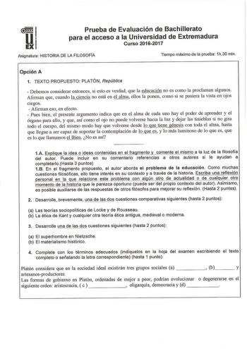 u EX Prueba de Evaluación de Bachillerato para el acceso a la Universidad de Extremadura Curso 20162017 Asignatura HISTORIA DE LA FILOSOFÍA Tiempo máximo de la prueba 1h30 min Opción A 1 TEXTO PROPUESTO PLATÓN  República  Debemos considerar entonces si esto es verdad que la educación no es como la proclaman algunos Afman que cuando la ciencia no está en el alma ellos la ponen como si se pusiera la vista en ojos ciegos  Afinnan eso en efecto  Pues bien el presente argumento indica que en el alma…