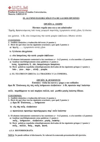 JJ  b M        Pruebas de Acceso a Estudios Universitarios Materia GRIEGO II EL ALUMNO ELEGIRÁ SÓLO UNA DE LAS DOS OPCIONES OPCIÓN A ESOPO Hermes regala una oca a un admirador Ermhj qrhskeuomenoj upo tinoj gewrgou perittwj exarisato aut xhna h etiktei wa xrusea o de ouk anameinaj thn kata mikron wfeleian equsen auton CUESTIONES 1 Análisis sintáctico y traducción del texto  6 puntos  2 Decir de qué clase son las siguientes oraciones y por qué 2 puntos  a Ermhj  exarisato aut xhna b h etiktei wa …