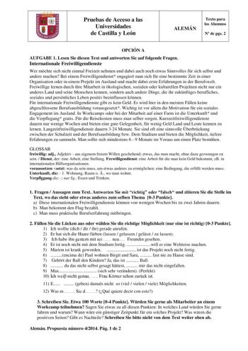 Pruebas de Acceso a las Universidades de Castilla y León ALEMÁN Texto para los Alumnos N de pgs 2 OPCIÓN A AUFGABE 1 Lesen Sie diesen Text und antworten Sie auf folgende Fragen Internationale Freiwilligendienste Wer mchte sich nicht einmal Freizeit nehmen und dabei auch noch etwas Sinnvolles fr sich selbst und andere machen Bei einem Freiwilligendienst engagiert man sich fr eine bestimmte Zeit in einer Organisation oder in einem Projekt im Ausland und macht dabei erste Erfahrungen in der Berufs…