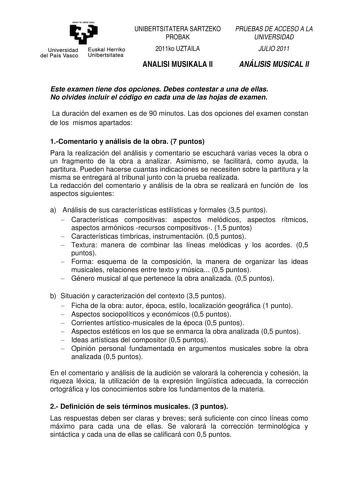 eman ta zaba1 zazu Universidad Euskal Herriko del País Vasco Unibertsitatea UNIBERTSITATERA SARTZEKO PROBAK 2011ko UZTAILA ANALISI MUSIKALA II PRUEBAS DE ACCESO A LA UNIVERSIDAD JULIO 2011 ANÁLISIS MUSICAL II Este examen tiene dos opciones Debes contestar a una de ellas No olvides incluir el código en cada una de las hojas de examen La duración del examen es de 90 minutos Las dos opciones del examen constan de los mismos apartados 1Comentario y análisis de la obra 7 puntos Para la realización d…