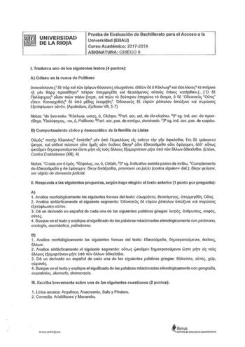 UNIVERSIDAD DE LA RIOJA Prueba de Evaluación de Bachillerato para el Acceso a la Universidad EBAU Curso Académico 20172018 ASIGNATURA GRIEGO 11 l Traduzca uno de los siguientes textos 4 puntos A Odiseo en la cueva de Pollfemo avaKaúoavTE1 ót rrOp Kal TWV tpícpwv SúoavTEs EúwxoOvro tllSwv ot 6 íúKAWlJ Kal doeMoa3 Tá rroívm Tñ tv Súpci rrpoot8rJKE4 rrtrpov úmpeyte Kal ewoáevo aúToO Mou Karno81Ev O ot íloAúcpno5 oTvov mwv rráll1v iíTnoe Kal mwv To ótúTEpov trrpwm To 5voa 6 ot OouooEO Oh1 dmv rarao…