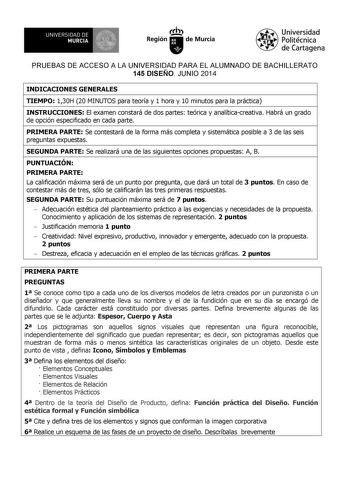 UNIVERSIDAD DE 1 MURCIA 1 Ih Región de Murcia Universidad Politécnica de Cartagena PRUEBAS DE ACCESO A LA UNIVERSIDAD PARA EL ALUMNADO DE BACHILLERATO 145 DISEÑO JUNIO 2014 INDICACIONES GENERALES TIEMPO 130H 20 MINUTOS para teoría y 1 hora y 10 minutos para la práctica INSTRUCCIONES El examen constará de dos partes teórica y analíticacreativa Habrá un grado de opción especificado en cada parte PRIMERA PARTE Se contestará de la forma más completa y sistemática posible a 3 de las seis preguntas e…