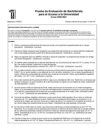 Asignatura FÍSICA Prueba de Evaluación de Bachillerato para el Acceso a la Universidad Curso 20202021 Tiempo máximo de la prueba 1h30 min INSTRUCCIONES PARA REALIZAR EL EXAMEN El examen consta de 10 preguntas cuyo valor es de 2 puntos cada una El estudiante ha de elegir 5 preguntas En ningún caso deberá responder a un número mayor del indicado porque en la corrección del mismo sólo se tendrán en cuenta las cinco primeras cuestionespreguntas respondidas Si se desea que alguna de ellas no sea ten…