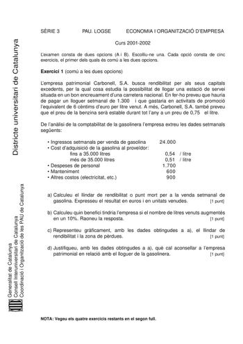 Districte universitari de Catalunya SRIE 3 PAU LOGSE ECONOMIA I ORGANITZACIÓ DEMPRESA Curs 20012002 Lexamen consta de dues opcions A i B Escolliune una Cada opció consta de cinc exercicis el primer dels quals és comú a les dues opcions Exercici 1 comú a les dues opcions Lempresa patrimonial Carbonell SA busca rendibilitat per als seus capitals excedents per la qual cosa estudia la possibilitat de llogar una estació de servei situada en un bon encreuament duna carretera nacional En ferho preveu …