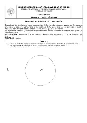 UNIVERSIDADES PÚBLICAS DE LA COMUNIDAD DE MADRID PRUEBA DE ACCESO A LAS ENSEÑANZAS UNIVERSITARIAS OFICIALES DE GRADO Curso 20132014 MATERIA DIBUJO TÉCNICO II INSTRUCCIONES GENERALES Y CALIFICACIÓN Después de leer atentamente todas las preguntas el alumno deberá escoger una de las dos opciones propuestas y responder gráficamente a las cuestiones de la opción elegida Los ejercicios se pueden delinear a lápiz debiendo dejarse todas las construcciones que sean necesarias La explicación razonada jus…