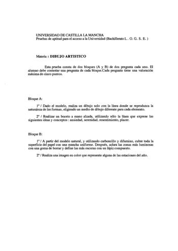 UNIVERSIDAD DE CASTILLA 1A MANCHA Pruebas de aptitud para el acceso a la Universidad Bachillerato L O G S E Materia  DIBUJO ARTISTICO Esta prueba consta de dos bloques A y B de dos pregunta cada uno El alumno debe contestar una pregunta de cada bloqueCada pregunta tiene una valoración máxima de cinco puntos Bloque A 1  Dado el modelo realiza un dibujo solo con la línea donde se reproduzca la naturaleza de las formas eligiendo un medio de dibujo diferente para cada elemento 2  Realizar un boceto…