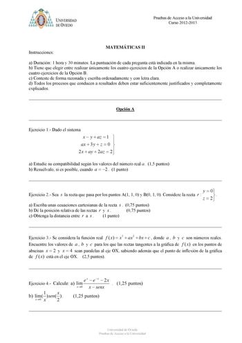 Pruebas de Acceso a la Universidad Curso 20122013 Instrucciones MATEMÁTICAS II a Duración 1 hora y 30 minutos La puntuación de cada pregunta está indicada en la misma b Tiene que elegir entre realizar únicamente los cuatro ejercicios de la Opción A o realizar únicamente los cuatro ejercicios de la Opción B c Conteste de forma razonada y escriba ordenadamente y con letra clara d Todos los procesos que conducen a resultados deben estar suficientemente justificados y completamente explicados Opció…