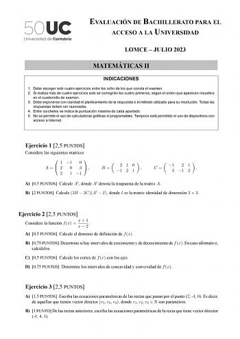 EVALUACIÓN DE BACHILLERATO PARA EL ACCESO A LA UNIVERSIDAD LOMCE  JULIO 2023 MATEMÁTICAS II INDICACIONES 1 Debe escoger solo cuatro ejercicios entre los ocho de los que consta el examen 2 Si realiza más de cuatro ejercicios solo se corregirán los cuatro primeros según el orden que aparecen resueltos en el cuadernillo de examen 3 Debe exponerse con claridad el planteamiento de la respuesta o el método utilizado para su resolución Todas las respuestas deben ser razonadas 4 Entre corchetes se indi…