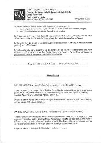 UNIVERSIDAD DE LA RIOJA Pruebas de Acceso a la Universidad LOGSE Curso 20032004 Convocatoria Junio ASIGNATURA HISTORIA DEL ARTE CURRÍCULO NUEVO La prueba se divide en tres Partes cada una de las cuales consta de un tema general a desarrollar uno de ellos en relación con una lámina o imagen una pregunta para responder de forma breve y concisa La Primera parte aborda el Arte Prehistórico Antiguo y Medieval la Segunda Parte las Artes del Renacimiento y del Barroco la Tercera Parte del Neoclasicism…