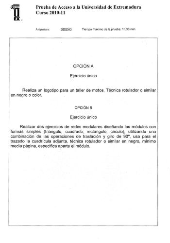 u EX Prueba de Acceso a la Universidad de Extremadura Curso 201011 Asignatura DISEÑO Tiempo máximo de la prueba 1h30 min OPCIÓN A Ejercicio único Realiza un logotipo para un taller de motos Técnica rotulador o similar en negro o color OPCIÓN B Ejercicio único Realizar dos ejercicios de redes modulares diseñando los módulos con formas simples triángulo cuadrado rectángulo círculo utilizando una combinación de las operaciones de traslación y giro de 90 usa para el trazado la cuadrícula adjunta té…