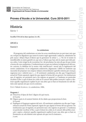 Districte Universitari de Catalunya Jimm Generalitat de Catalunya Consell lnteruniversitari de Catalunya   Organització de Proves dAccés a la Universitat Proves dAccés a la Universitat Curs 20102011 Histria Srie 1 Escolliu UNA de les dues opcions A o B OPCIÓ A Exercici 1 Lo catalanisme El programa del catalanisme en totes les seves manifestacions no pot ésser més que un rompre les lligadures que tenen la nostra regió agarrotada i subjecta substituintles pels suaus i dolos llaos dafecte que la g…