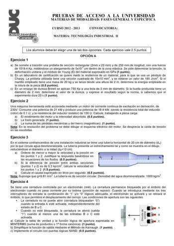 PRUEBAS DE ACCESO A LA UNIVERSIDAD MATERIAS DE MODALIDAD FASES GENERAL Y ESPECÍFICA CURSO 2012  2013 CONVOCATORIA MATERIA TECNOLOGÍA INDUSTRIAL II Los alumnos deberán elegir una de las dos opciones Cada ejercicio vale 25 puntos Ejercicio 1 OPCIÓN A a Se somete a tracción una probeta de sección rectangular 2mm x 20 mm y de 250 mm de longitud con una fuerza de 10194 Kp midiéndose un alargamiento de 5x102 cm dentro de la zona elástica Se pide determinar la tensión la deformación unitaria y el módu…