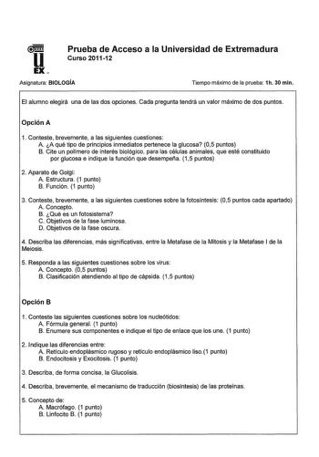 u EX Prueba de Acceso a la Universidad de Extremadura Curso 201112 Asignatura BIOLOGÍA Tiempo máximo de la prueba 1h 30 min El alumno elegirá una de las dos opciones Cada pregunta tendrá un valor máximo de dos puntos Opción A 1 Conteste brevemente a las siguientes cuestiones A A qué tipo de principios inmediatos pertenece la glucosa 05 puntos B Cite un polímero de interés biológico para las células animales que esté constituido por glucosa e indique la función que desempeña 15 puntos 2 Aparato …