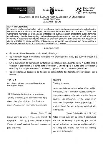 EVALUACIÓN DE BACHILLERATO PARA EL ACCESO A LA UNIVERSIDAD 219 GRIEGO EBAU2021  JULIO NOTA IMPORTANTE El examen contiene dos textos y cinco cuestiones pudiendo basarse en cualquiera de ellos no necesariamente el mismo para responder a las cuestiones relacionadas con el texto Traducción Comentario morfológico Comentario sintáctico la cuarta cuestión presentará cuatro términos castellanos y otros tantos en griego debiendo responderse a dos de cada modalidad y la quinta supondrá el desarrollo de u…