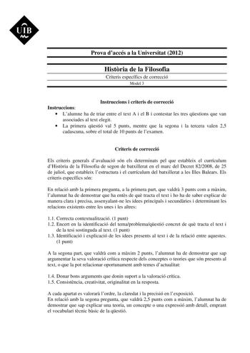 UIB M Prova daccés a la Universitat 2012 Histria de la Filosofia Criteris específics de correcció Model 3 Instruccions i criteris de correcció Instruccions  Lalumne ha de triar entre el text A i el B i contestar les tres qestions que van associades al text elegit  La primera qestió val 5 punts mentre que la segona i la tercera valen 25 cadascuna sobre el total de 10 punts de lexamen Criteris de correcció Els criteris generals davaluació són els determinats pel que estableix el currículum dHistr…