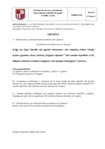 Pruebas de acceso a enseñanzas universitarias oficiales de grado Castilla y León GRIEGO II Ejercicio N Páginas 2 OPTATIVIDAD EL ALUMNO DEBERÁ ESCOGER UNA DE LAS DOS OPCIONES Y DESARROLLAR LAS PREGUNTAS DE LA MISMA SE PODRÁ UTILIZAR EL DICCIONARIO INCLUIDO EL APÉNDICE GRAMATICAL OPCIÓN I A  Traducción se calificará hasta un máximo de 6 puntos La gallina de los huevos de oro Esopo                 1            2  Notas gramaticales 1  adjetivo calificativo de  igual a  genitivo 2  perfecto de  B  …