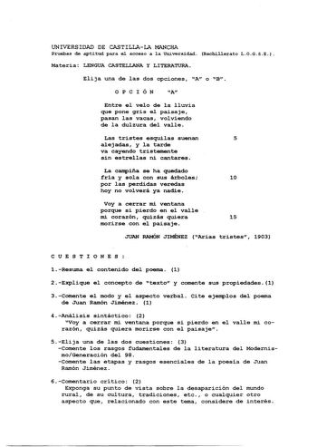 UNIVERSIDAD DE CASTILLALA MANCHA Pruebas de aptitud para el acceso a 1a Universidad Bachillerato LOGSE Materia LENGUA CASTELLANA y LITERATURA  Elija una de las dos opciones A o B OPCIÓN A Entre el velo de la lluvia que pone gris el paisaje pasan las vacas volviendo de la dulzura del valle Las tristes esquilas suenan 5 alejadas y la tarde va cayendo tristemente sin estrellas ni cantares La campiña se ha quedado fría y sola con sus árboles 10 por las perdidas veredas hoy no volverá ya nadie Voy a…