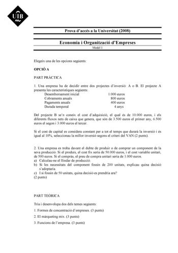 UIB M Prova daccés a la Universitat 2008 Economia i Organització dEmpreses Model 1 Elegeix una de les opcions segents OPCIÓ A PART PRCTICA 1 Una empresa ha de decidir entre dos projectes dinversió A o B El projecte A presenta les característiques segents Desemborsament inicial 1000 euros Cobraments anuals 800 euros Pagaments anuals 400 euros Durada temporal 4 anys Del projecte B sen coneix el cost dadquisició el qual és de 10000 euros i els diferents fluxos nets de caixa que genera que són de 3…