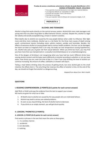 Pruebas de acceso a enseñanzas universitarias oficiales de grado Bachillerato LOE IDIOMA EXTRANJERO INGLÉS 20122013  No se permite el uso del diccionario ni de ningún otro material didáctico  Las preguntas deberán ser respondidas en inglés  Duración de la prueba 1 hora y 30 minutos  Esta hoja no se entrega  Hay que responder todos los bloques de la propuesta elegida A o B PROPUESTA A ALCOHOL AND TEENAGERS Alcohol is drug that works directly on the central nervous system Alcohol kills more male …