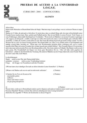 PRUEBAS DE ACCESO A LA UNIVERSIDAD LOGSE CURSO 2003  2004  CONVOCATORIA ALEMÁN Allein leben Immer mehr Menschen in Deutschland leben als Single Man hat einige Leute gefragt was sie zu diesem Thema zu sagen haben Markus ist 29 Jahre alt und auch er lebt allein Er meint dazu dass es einfach Dinge gibt die man in Gesellschaft seiner Freunde besser machen kann Dazu gehrt auch Fuball spielen Das ist sein Hobby in seiner Freizeit Viele Frauen so seine Erfahrungen haben dafr berhaupt kein Verstndnis W…