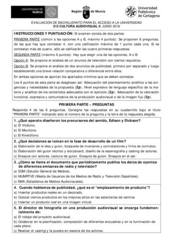 EVALUACIÓN DE BACHILLERATO PARA EL ACCESO A LA UNIVERSIDAD 212 CULTURA AUDIOVISUAL II JUNIO 2018 INSTRUCCIONES Y PUNTUACIÓN El examen consta de dos partes PRIMERA PARTE común a las opciones A y B máximo 4 puntos Se proponen 6 preguntas de las que hay que contestar 4 con una calificación máxima de 1 punto cada una Si se contestan más de cuatro sólo se calificarán las cuatro primeras respuestas SEGUNDA PARTE máximo 6 puntos Hay que elegir una de las opciones A o B Opción A Se propone el análisis …