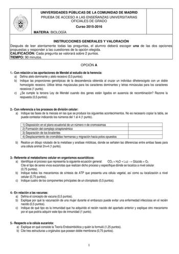 UNIVERSIDADES PÚBLICAS DE LA COMUNIDAD DE MADRID PRUEBA DE ACCESO A LAS ENSEÑANZAS UNIVERSITARIAS OFICIALES DE GRADO Curso 20152016 MATERIA BIOLOGÍA INSTRUCCIONES GENERALES Y VALORACIÓN Después de leer atentamente todas las preguntas el alumno deberá escoger una de las dos opciones propuestas y responder a las cuestiones de la opción elegida CALIFICACIÓN Cada pregunta se valorará sobre 2 puntos TIEMPO 90 minutos OPCIÓN A 1 Con relación a las aportaciones de Mendel al estudio de la herencia a De…