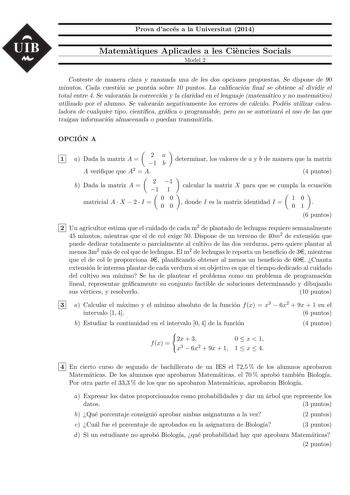 UIB Prova dacces a la Universitat 2014 Matematiques Aplicades a les Ciencies Socials Model 2 Conteste de manera clara y razonada una de les dos opciones propuestas Se dispone de 90 minutos Cada cuestion se puntua sobre 10 puntos La calicacion nal se obtiene al dividir el total entre 4 Se valoraran la correccion y la claridad en el lenguaje matematico y no matematico utilizado por el alumno Se valoraran negativamente los errores de calculo Podeis utilizar calculadora de cualquier tipo cientca gr…